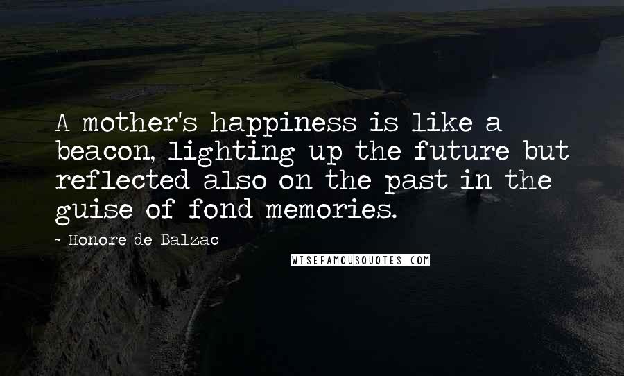 Honore De Balzac Quotes: A mother's happiness is like a beacon, lighting up the future but reflected also on the past in the guise of fond memories.