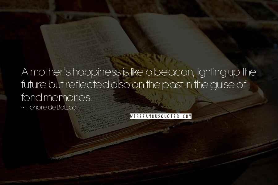 Honore De Balzac Quotes: A mother's happiness is like a beacon, lighting up the future but reflected also on the past in the guise of fond memories.