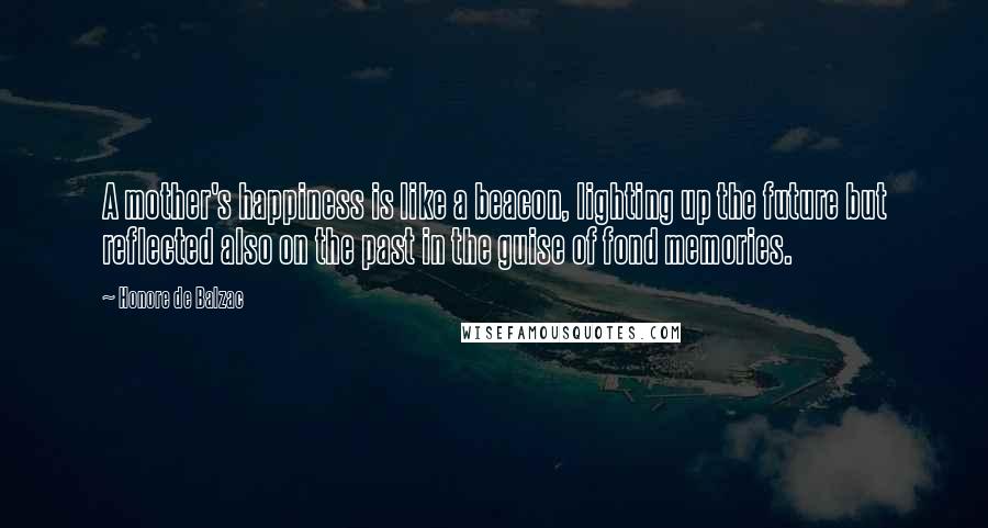 Honore De Balzac Quotes: A mother's happiness is like a beacon, lighting up the future but reflected also on the past in the guise of fond memories.