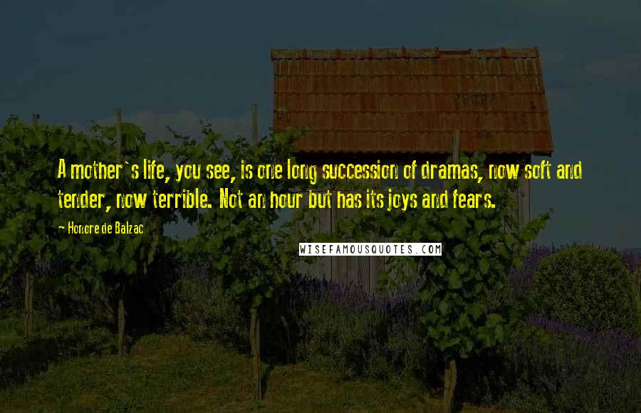 Honore De Balzac Quotes: A mother's life, you see, is one long succession of dramas, now soft and tender, now terrible. Not an hour but has its joys and fears.