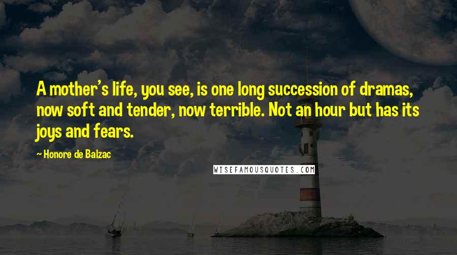 Honore De Balzac Quotes: A mother's life, you see, is one long succession of dramas, now soft and tender, now terrible. Not an hour but has its joys and fears.