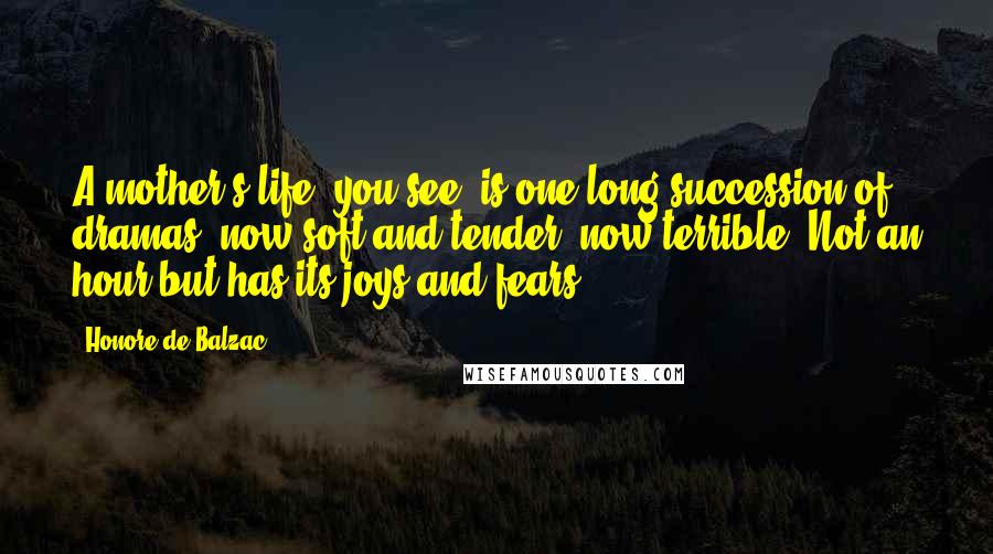 Honore De Balzac Quotes: A mother's life, you see, is one long succession of dramas, now soft and tender, now terrible. Not an hour but has its joys and fears.