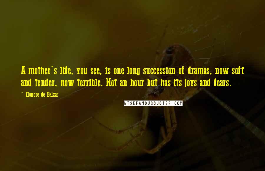 Honore De Balzac Quotes: A mother's life, you see, is one long succession of dramas, now soft and tender, now terrible. Not an hour but has its joys and fears.