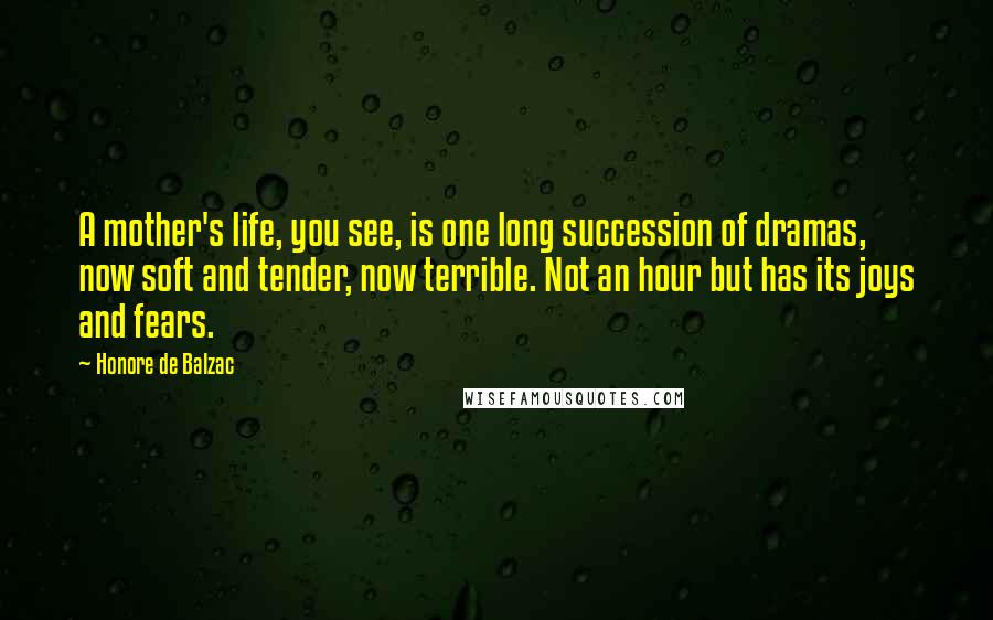 Honore De Balzac Quotes: A mother's life, you see, is one long succession of dramas, now soft and tender, now terrible. Not an hour but has its joys and fears.