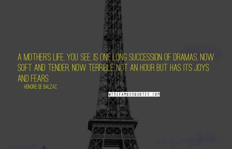 Honore De Balzac Quotes: A mother's life, you see, is one long succession of dramas, now soft and tender, now terrible. Not an hour but has its joys and fears.