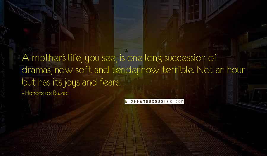 Honore De Balzac Quotes: A mother's life, you see, is one long succession of dramas, now soft and tender, now terrible. Not an hour but has its joys and fears.