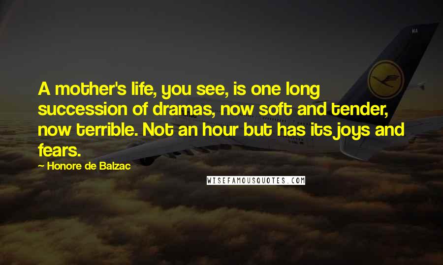 Honore De Balzac Quotes: A mother's life, you see, is one long succession of dramas, now soft and tender, now terrible. Not an hour but has its joys and fears.