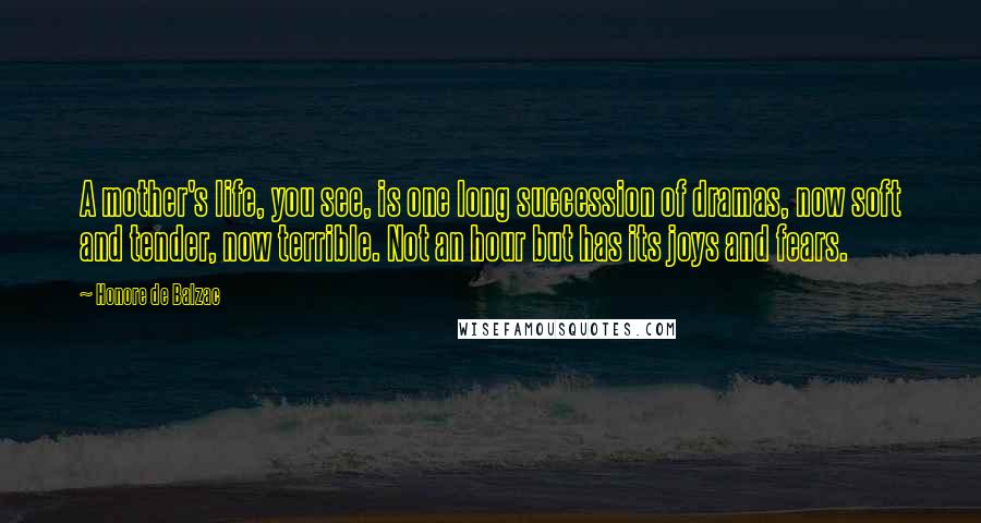 Honore De Balzac Quotes: A mother's life, you see, is one long succession of dramas, now soft and tender, now terrible. Not an hour but has its joys and fears.