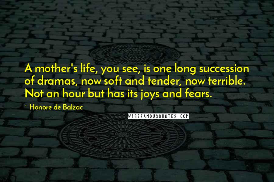 Honore De Balzac Quotes: A mother's life, you see, is one long succession of dramas, now soft and tender, now terrible. Not an hour but has its joys and fears.