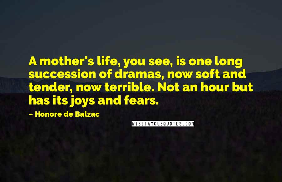 Honore De Balzac Quotes: A mother's life, you see, is one long succession of dramas, now soft and tender, now terrible. Not an hour but has its joys and fears.