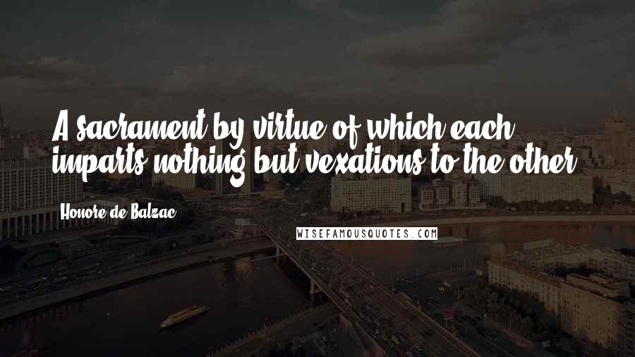 Honore De Balzac Quotes: A sacrament by virtue of which each imparts nothing but vexations to the other.