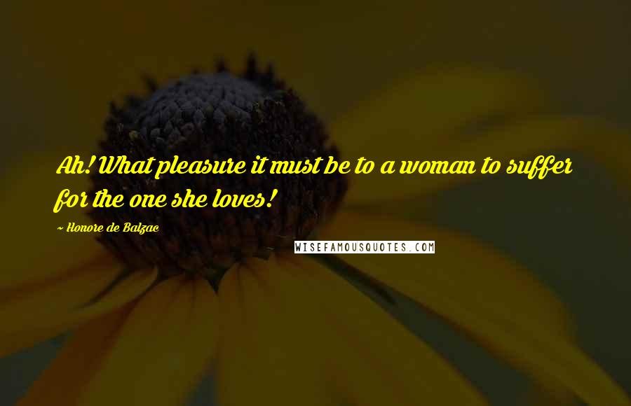 Honore De Balzac Quotes: Ah! What pleasure it must be to a woman to suffer for the one she loves!