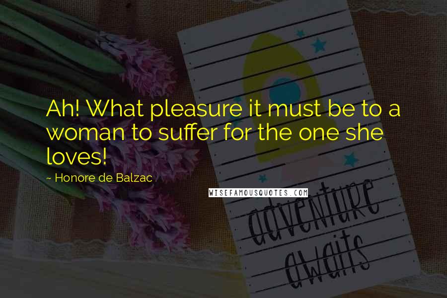 Honore De Balzac Quotes: Ah! What pleasure it must be to a woman to suffer for the one she loves!