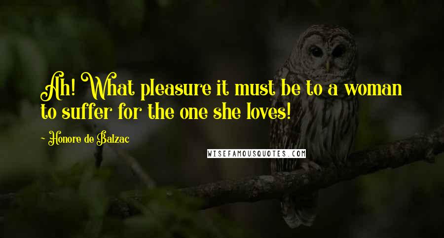 Honore De Balzac Quotes: Ah! What pleasure it must be to a woman to suffer for the one she loves!