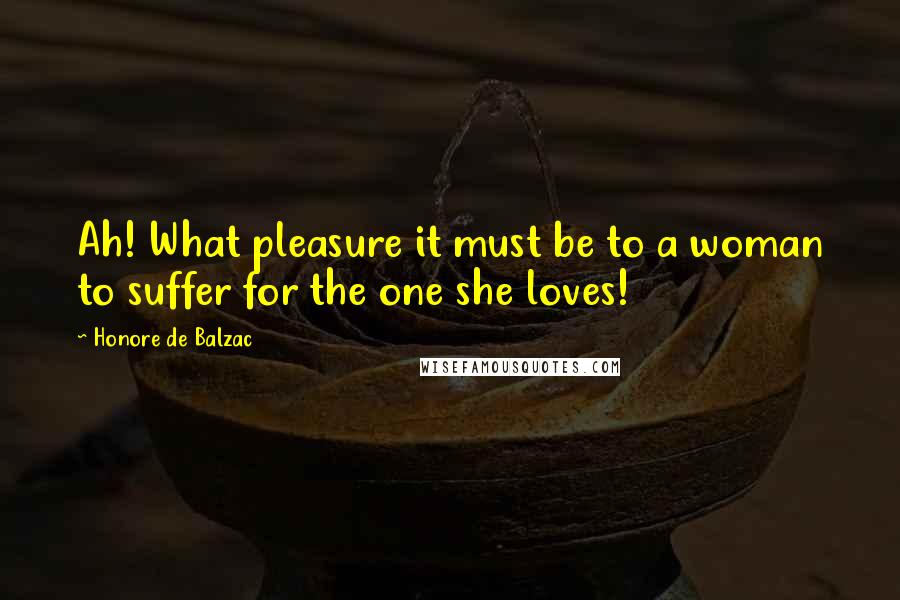 Honore De Balzac Quotes: Ah! What pleasure it must be to a woman to suffer for the one she loves!