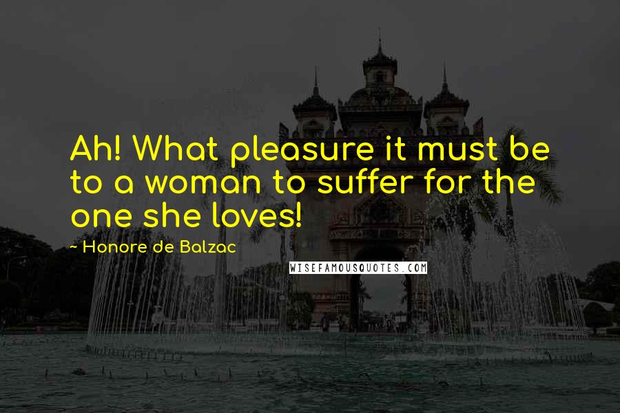 Honore De Balzac Quotes: Ah! What pleasure it must be to a woman to suffer for the one she loves!