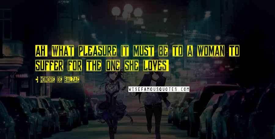 Honore De Balzac Quotes: Ah! What pleasure it must be to a woman to suffer for the one she loves!