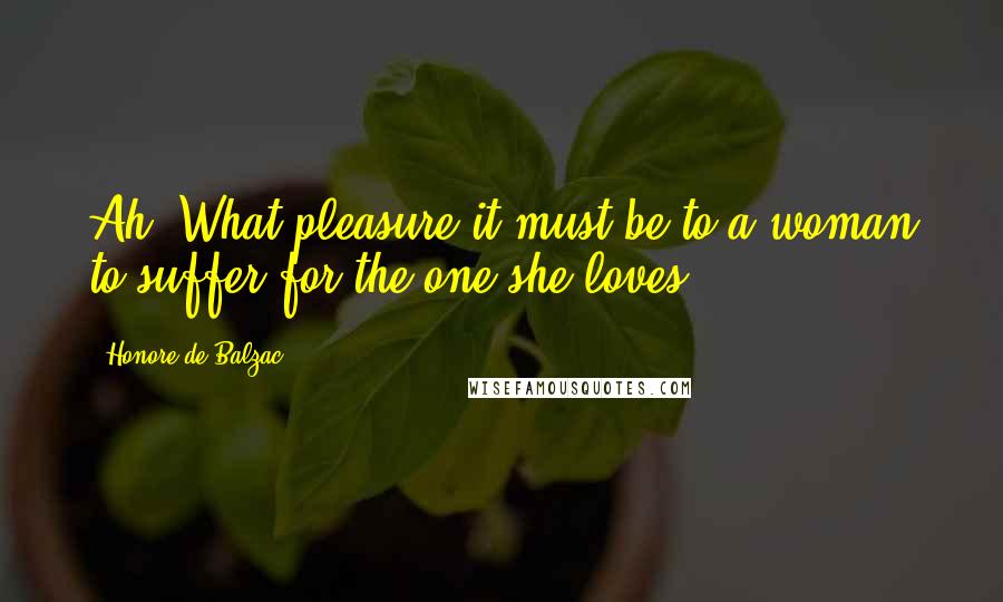 Honore De Balzac Quotes: Ah! What pleasure it must be to a woman to suffer for the one she loves!