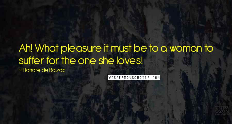 Honore De Balzac Quotes: Ah! What pleasure it must be to a woman to suffer for the one she loves!