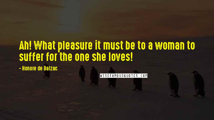 Honore De Balzac Quotes: Ah! What pleasure it must be to a woman to suffer for the one she loves!