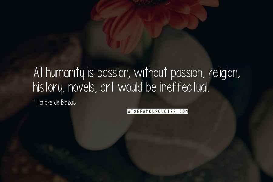 Honore De Balzac Quotes: All humanity is passion; without passion, religion, history, novels, art would be ineffectual.