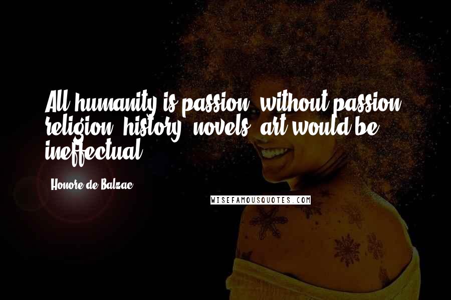 Honore De Balzac Quotes: All humanity is passion; without passion, religion, history, novels, art would be ineffectual.
