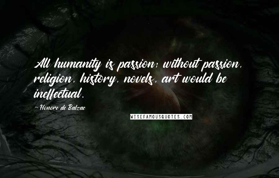 Honore De Balzac Quotes: All humanity is passion; without passion, religion, history, novels, art would be ineffectual.