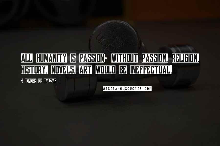 Honore De Balzac Quotes: All humanity is passion; without passion, religion, history, novels, art would be ineffectual.