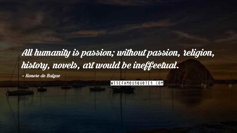Honore De Balzac Quotes: All humanity is passion; without passion, religion, history, novels, art would be ineffectual.