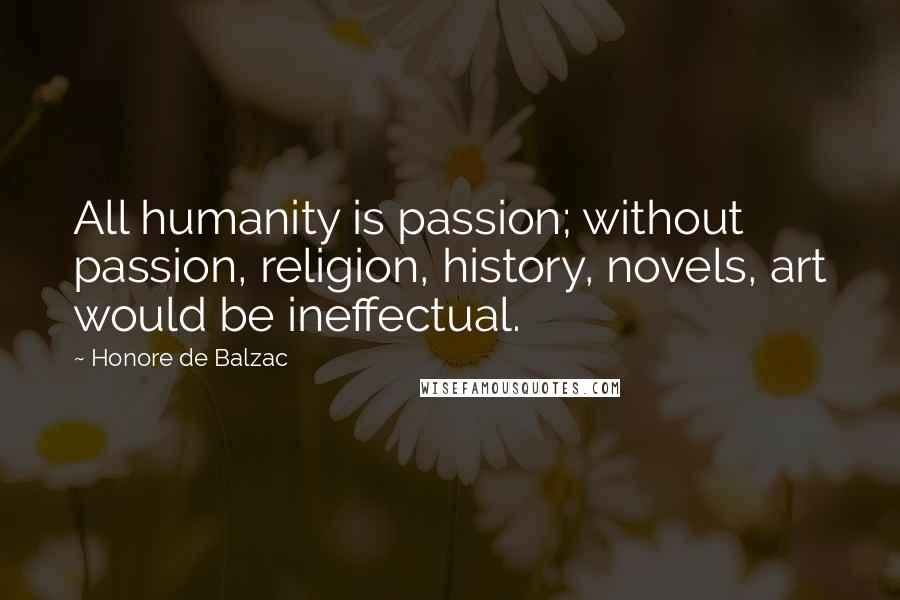Honore De Balzac Quotes: All humanity is passion; without passion, religion, history, novels, art would be ineffectual.