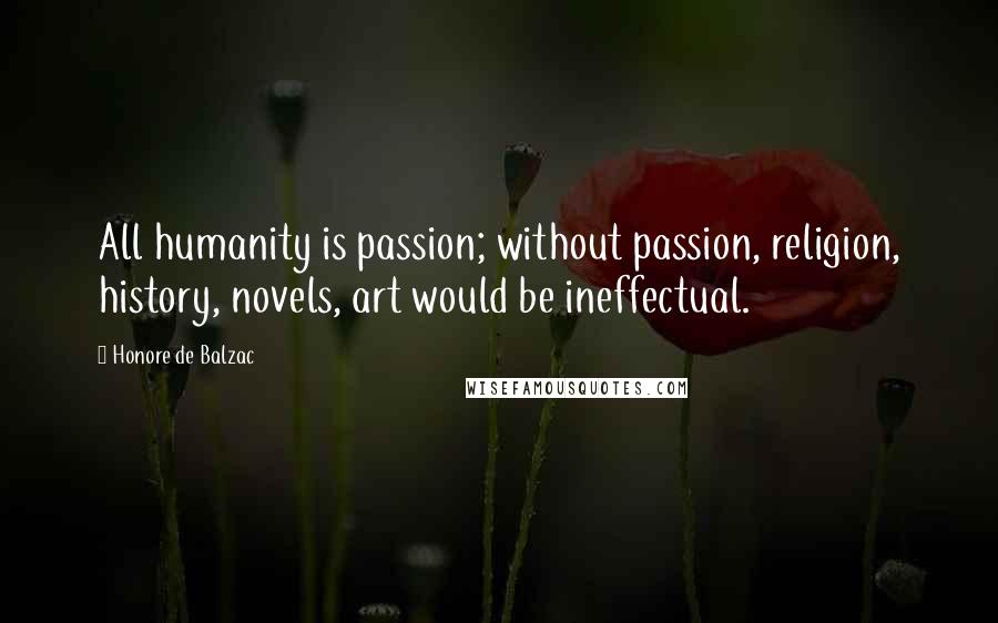 Honore De Balzac Quotes: All humanity is passion; without passion, religion, history, novels, art would be ineffectual.