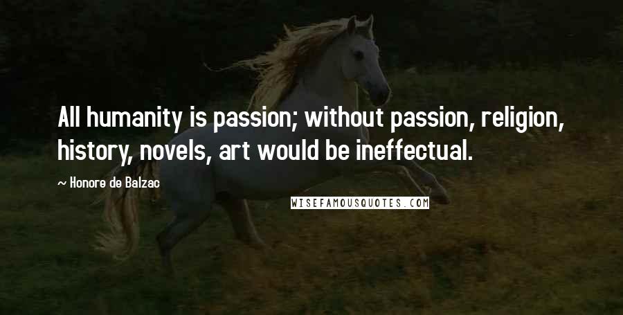 Honore De Balzac Quotes: All humanity is passion; without passion, religion, history, novels, art would be ineffectual.