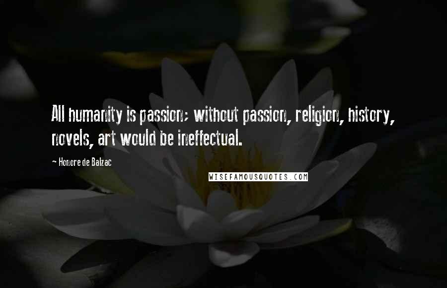 Honore De Balzac Quotes: All humanity is passion; without passion, religion, history, novels, art would be ineffectual.