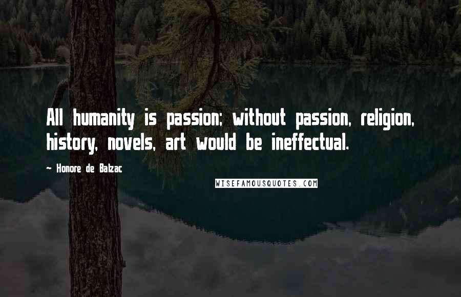 Honore De Balzac Quotes: All humanity is passion; without passion, religion, history, novels, art would be ineffectual.