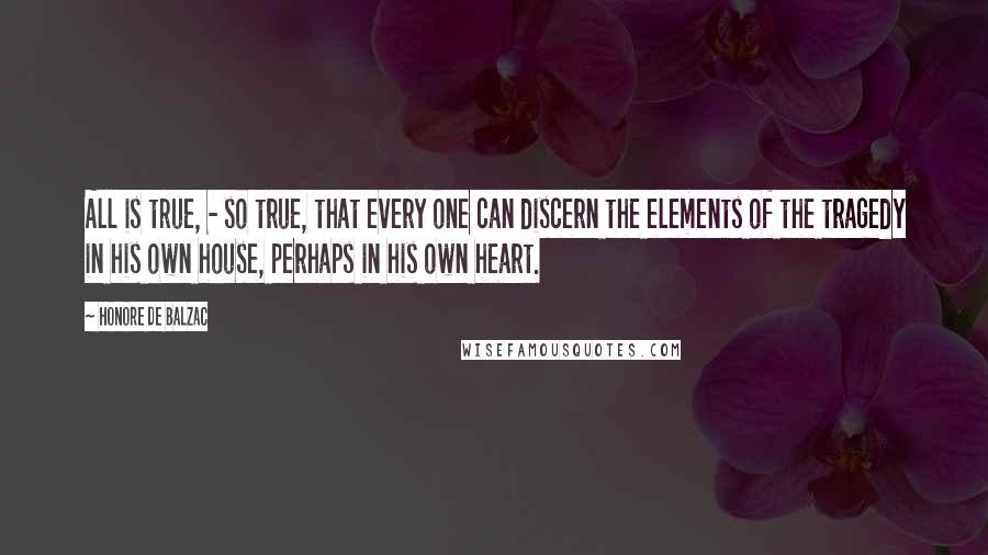 Honore De Balzac Quotes: All is true, - so true, that every one can discern the elements of the tragedy in his own house, perhaps in his own heart.