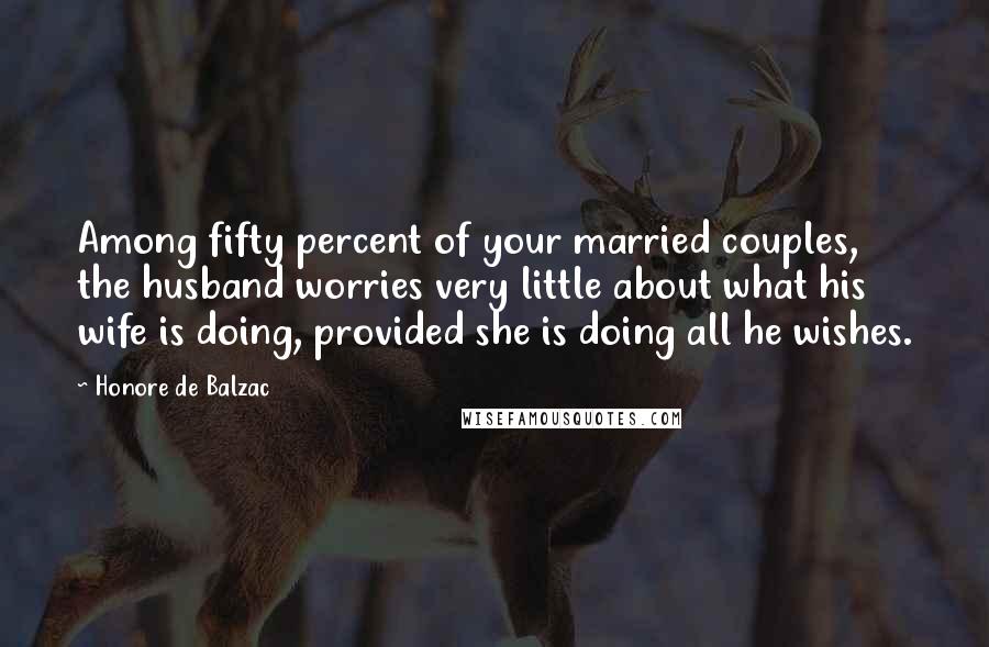 Honore De Balzac Quotes: Among fifty percent of your married couples, the husband worries very little about what his wife is doing, provided she is doing all he wishes.