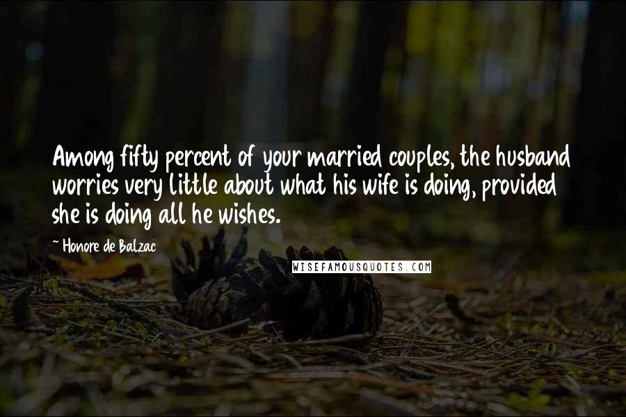 Honore De Balzac Quotes: Among fifty percent of your married couples, the husband worries very little about what his wife is doing, provided she is doing all he wishes.