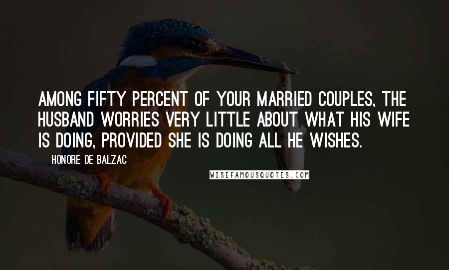 Honore De Balzac Quotes: Among fifty percent of your married couples, the husband worries very little about what his wife is doing, provided she is doing all he wishes.