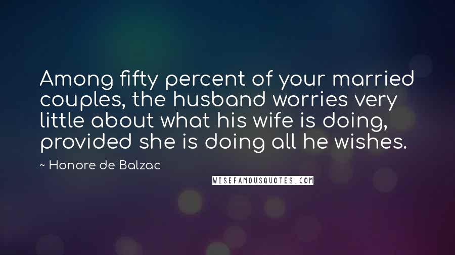 Honore De Balzac Quotes: Among fifty percent of your married couples, the husband worries very little about what his wife is doing, provided she is doing all he wishes.