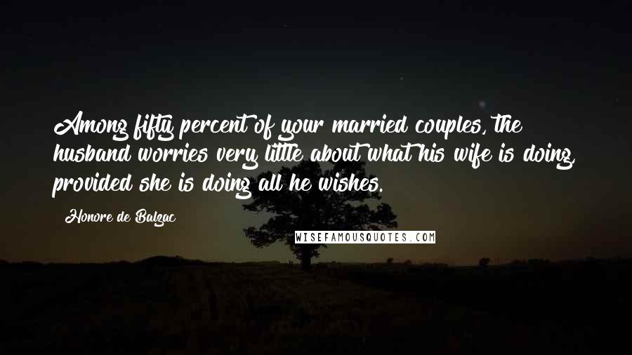 Honore De Balzac Quotes: Among fifty percent of your married couples, the husband worries very little about what his wife is doing, provided she is doing all he wishes.
