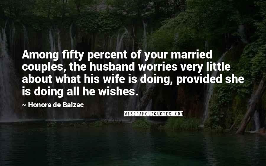 Honore De Balzac Quotes: Among fifty percent of your married couples, the husband worries very little about what his wife is doing, provided she is doing all he wishes.