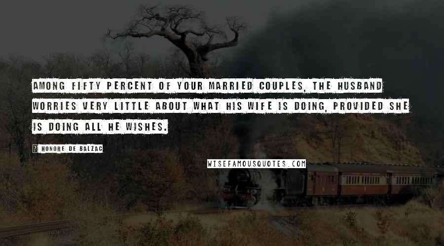 Honore De Balzac Quotes: Among fifty percent of your married couples, the husband worries very little about what his wife is doing, provided she is doing all he wishes.