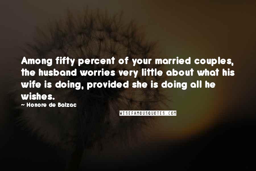 Honore De Balzac Quotes: Among fifty percent of your married couples, the husband worries very little about what his wife is doing, provided she is doing all he wishes.