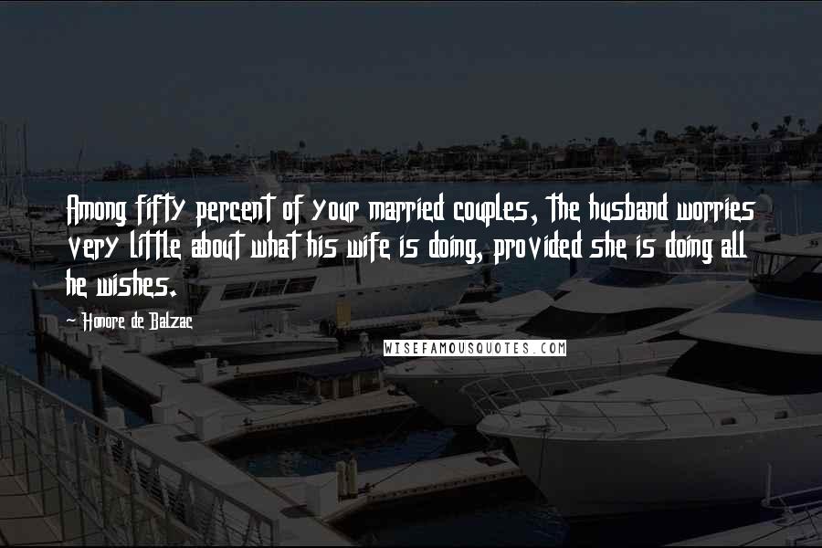 Honore De Balzac Quotes: Among fifty percent of your married couples, the husband worries very little about what his wife is doing, provided she is doing all he wishes.