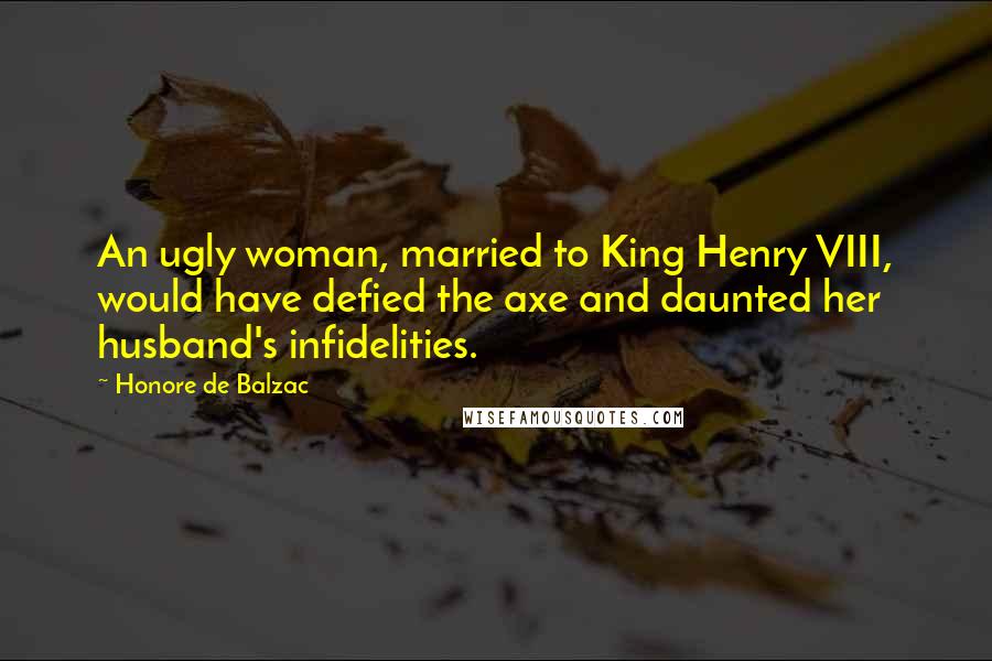 Honore De Balzac Quotes: An ugly woman, married to King Henry VIII, would have defied the axe and daunted her husband's infidelities.