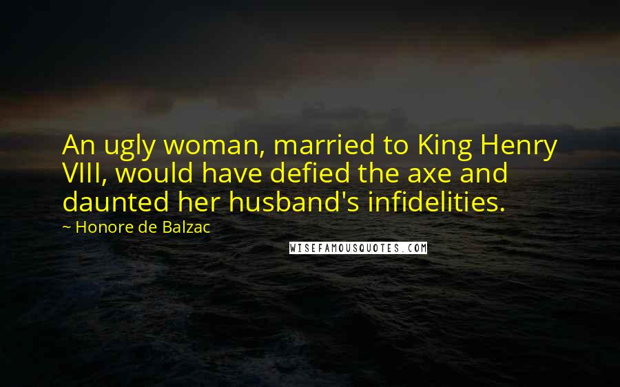 Honore De Balzac Quotes: An ugly woman, married to King Henry VIII, would have defied the axe and daunted her husband's infidelities.