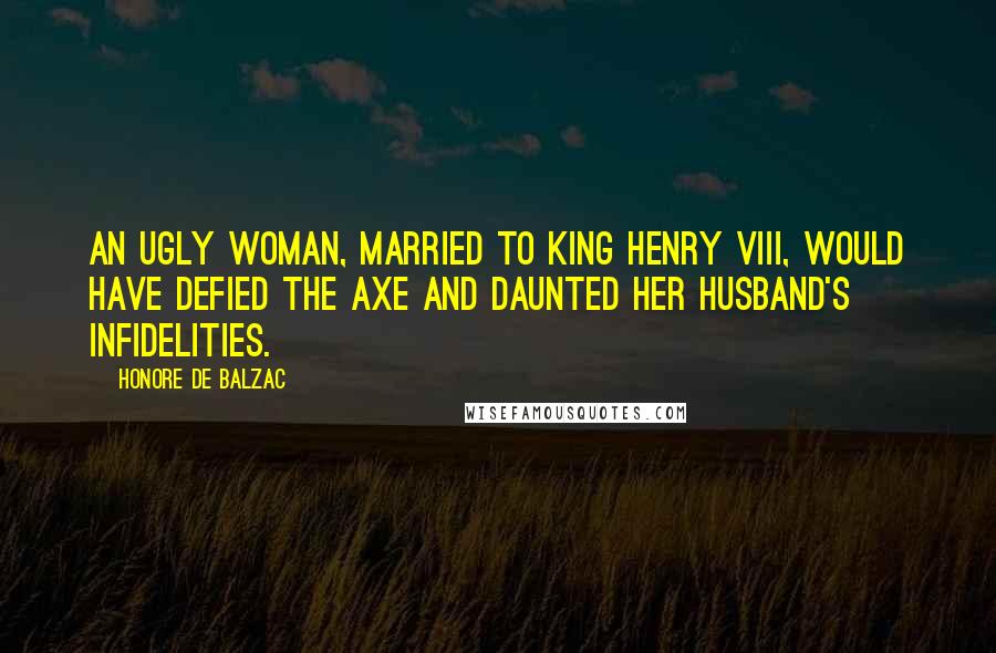 Honore De Balzac Quotes: An ugly woman, married to King Henry VIII, would have defied the axe and daunted her husband's infidelities.