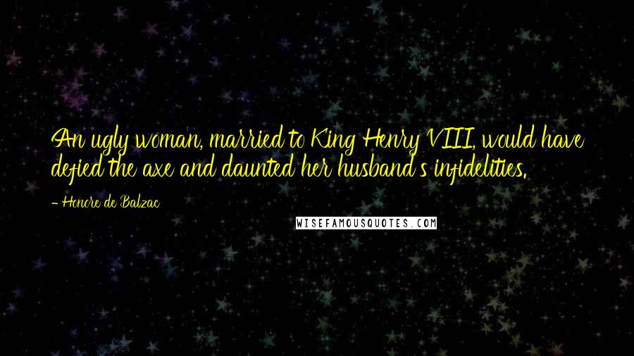 Honore De Balzac Quotes: An ugly woman, married to King Henry VIII, would have defied the axe and daunted her husband's infidelities.