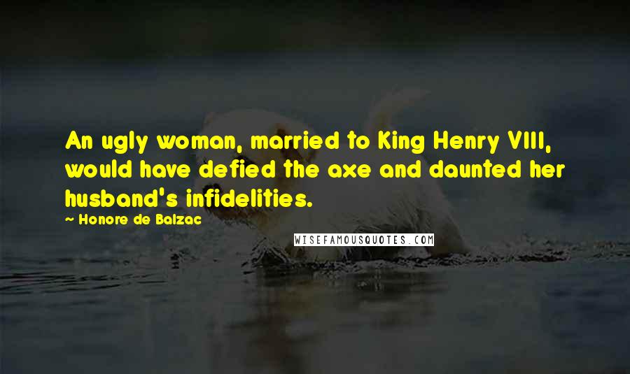 Honore De Balzac Quotes: An ugly woman, married to King Henry VIII, would have defied the axe and daunted her husband's infidelities.