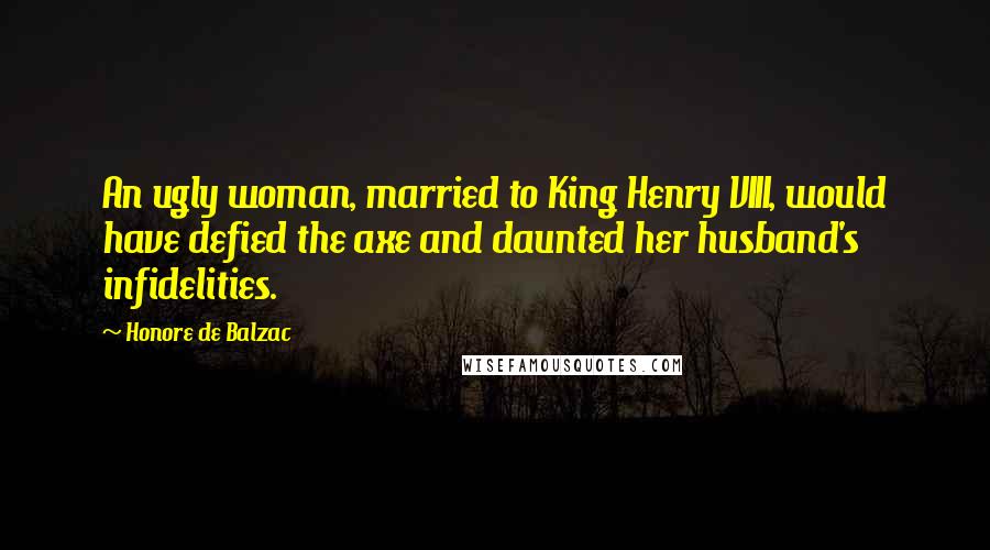 Honore De Balzac Quotes: An ugly woman, married to King Henry VIII, would have defied the axe and daunted her husband's infidelities.